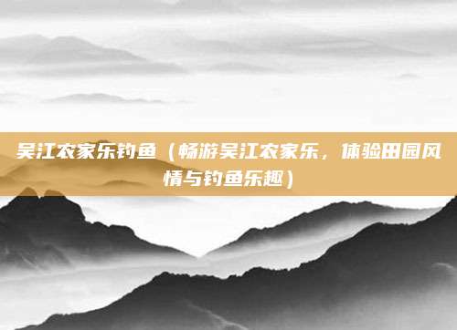 吴江农家乐钓鱼（畅游吴江农家乐，体验田园风情与钓鱼乐趣）