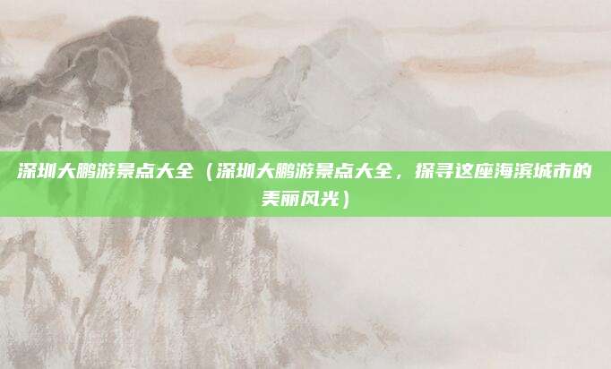 深圳大鹏游景点大全(深圳大鹏游景点大全,探寻这座海滨城市的美丽风光)