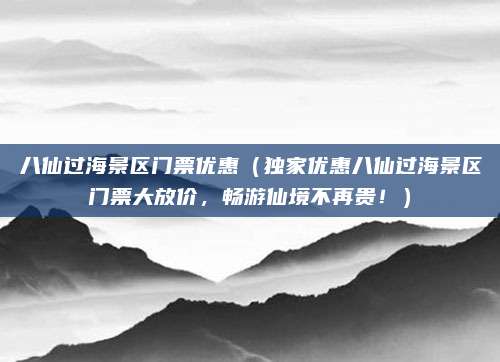 八仙过海景区门票优惠（独家优惠八仙过海景区门票大放价，畅游仙境不再贵！）