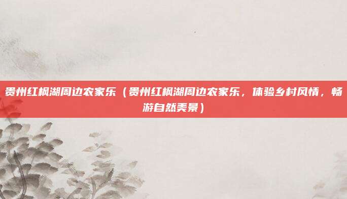 贵州红枫湖周边农家乐(贵州红枫湖周边农家乐,体验乡村风情,畅游自然美景)