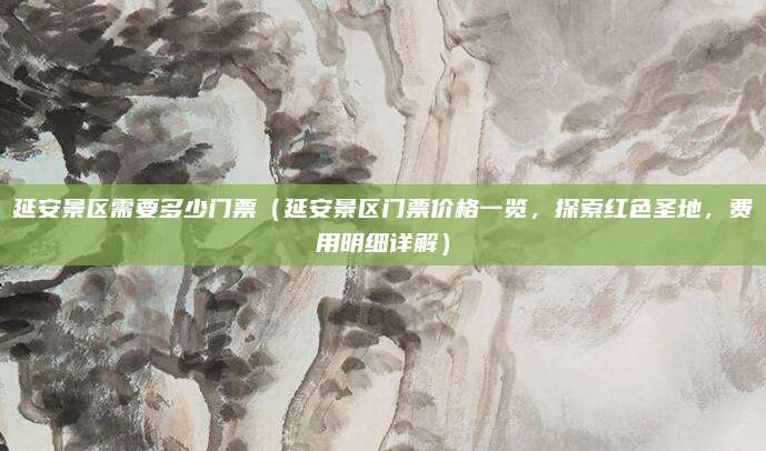 延安景区需要多少门票（延安景区门票价格一览，探索红色圣地，费用明细详解）