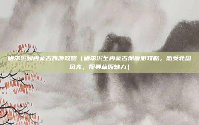 哈尔滨到内蒙古旅游攻略（哈尔滨至内蒙古深度游攻略，感受北国风光，探寻草原魅力）