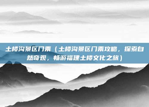 土楼沟景区门票(土楼沟景区门票攻略,探索自然奇观,畅游福建土楼文化之旅)