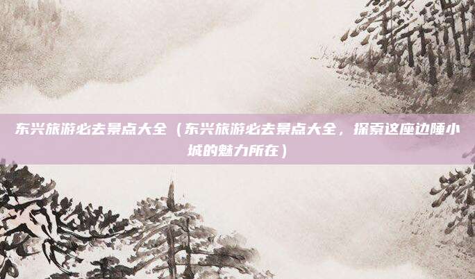 东兴旅游必去景点大全（东兴旅游必去景点大全，探索这座边陲小城的魅力所在）