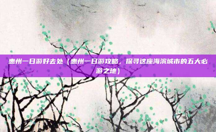 惠州一日游好去处（惠州一日游攻略，探寻这座海滨城市的五大必游之地）