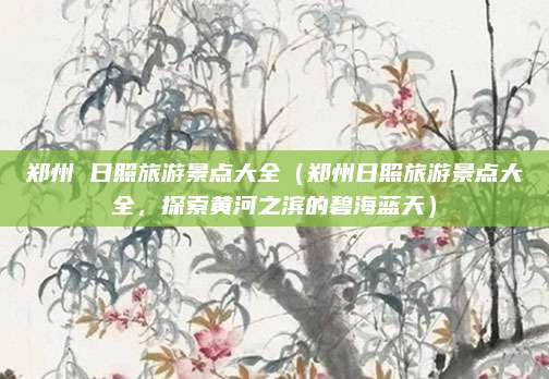 郑州 日照旅游景点大全(郑州日照旅游景点大全,探索黄河之滨的碧海蓝天)