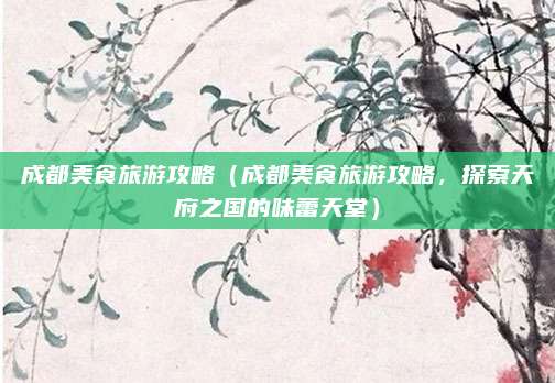 成都美食旅游攻略（成都美食旅游攻略，探索天府之国的味蕾天堂）