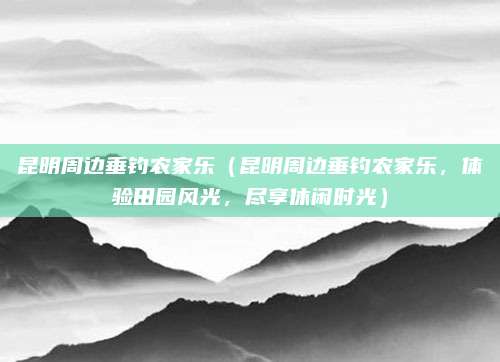 昆明周边垂钓农家乐（昆明周边垂钓农家乐，体验田园风光，尽享休闲时光）