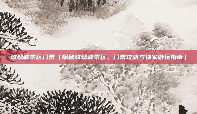 玫瑰峰景区门票(探秘玫瑰峰景区,门票攻略与独家游玩指南)