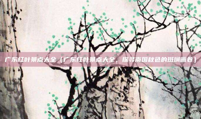 广东红叶景点大全（广东红叶景点大全，探寻南国秋色的斑斓画卷）
