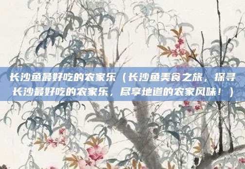 长沙鱼最好吃的农家乐（长沙鱼美食之旅，探寻长沙最好吃的农家乐，尽享地道的农家风味！）