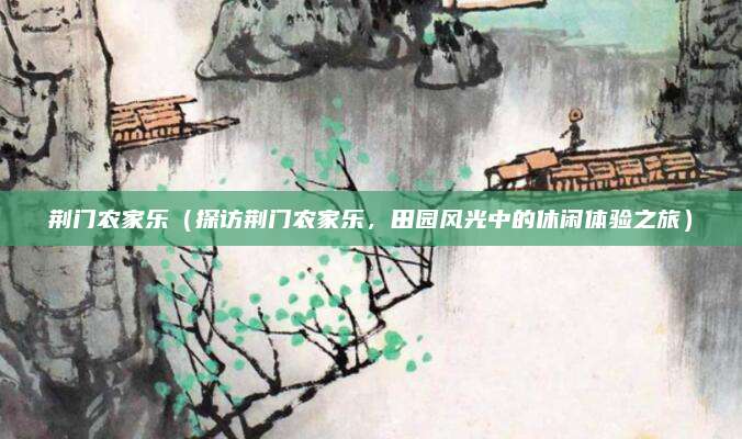 荆门农家乐(探访荆门农家乐,田园风光中的休闲体验之旅)