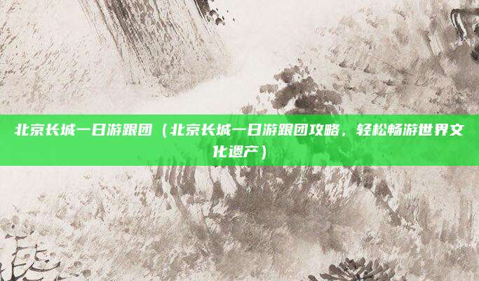 北京长城一日游跟团(北京长城一日游跟团攻略,轻松畅游世界文化遗产)