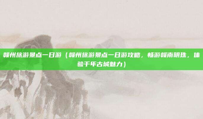 赣州旅游景点一日游（赣州旅游景点一日游攻略，畅游赣南明珠，体验千年古城魅力）