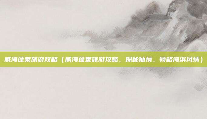 威海蓬莱旅游攻略（威海蓬莱旅游攻略，探秘仙境，领略海滨风情）