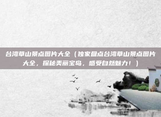 台湾草山景点图片大全（独家盘点台湾草山景点图片大全，探秘美丽宝岛，感受自然魅力！）