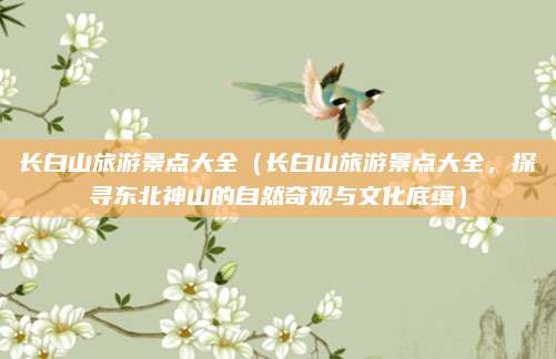 长白山旅游景点大全（长白山旅游景点大全，探寻东北神山的自然奇观与文化底蕴）