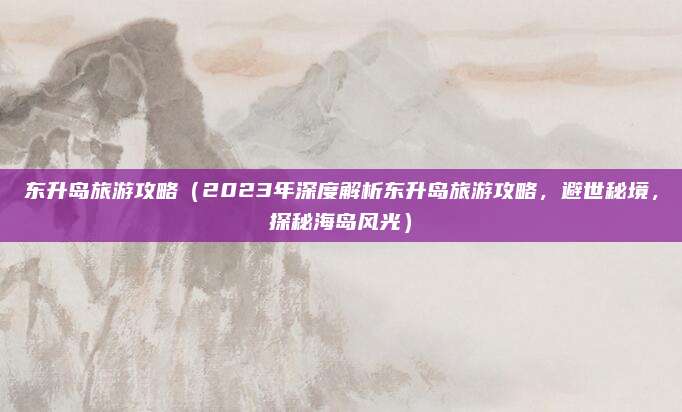 东升岛旅游攻略（2023年深度解析东升岛旅游攻略，避世秘境，探秘海岛风光）