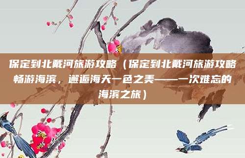 保定到北戴河旅游攻略(保定到北戴河旅游攻略畅游海滨,邂逅海天一色之美——一次难忘的海滨之旅)