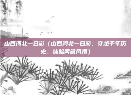 山西河北一日游(山西河北一日游,穿越千年历史,体验两省风情)