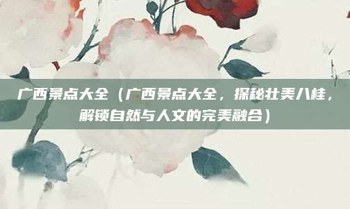 广西景点大全（广西景点大全，探秘壮美八桂，解锁自然与人文的完美融合）