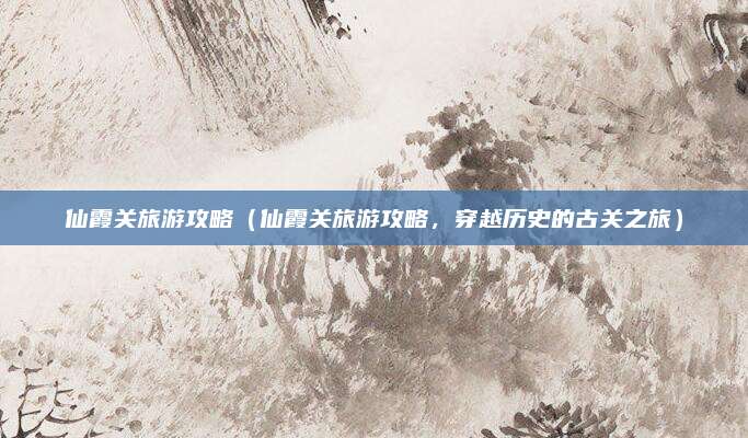 仙霞关旅游攻略（仙霞关旅游攻略，穿越历史的古关之旅）