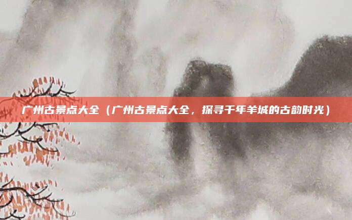 广州古景点大全（广州古景点大全，探寻千年羊城的古韵时光）