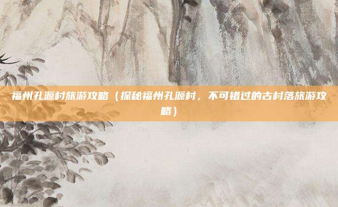 福州孔源村旅游攻略(探秘福州孔源村,不可错过的古村落旅游攻略)