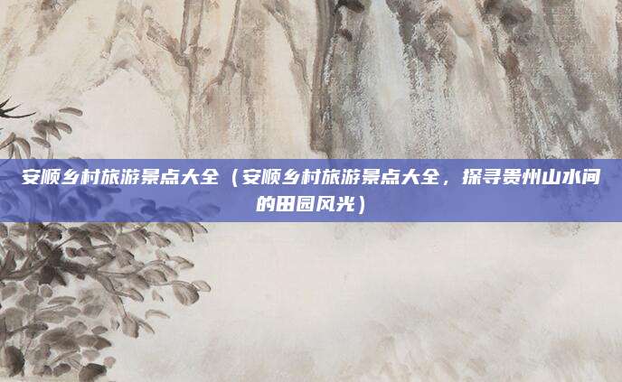 安顺乡村旅游景点大全(安顺乡村旅游景点大全,探寻贵州山水间的田园风光)