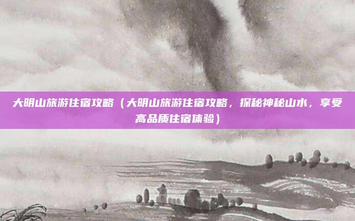 大明山旅游住宿攻略(大明山旅游住宿攻略,探秘神秘山水,享受高品质住宿体验)