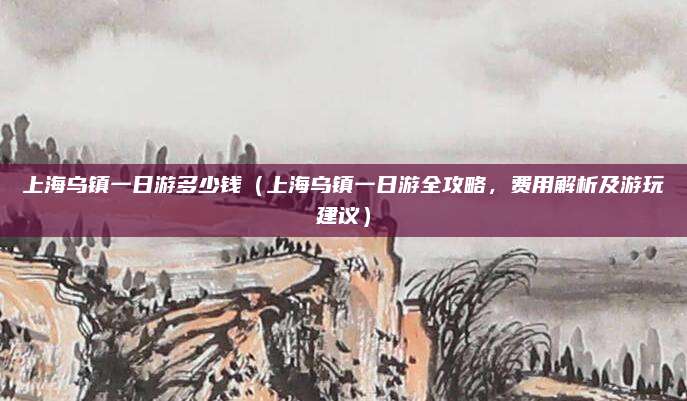 上海乌镇一日游多少钱(上海乌镇一日游全攻略,费用解析及游玩建议)