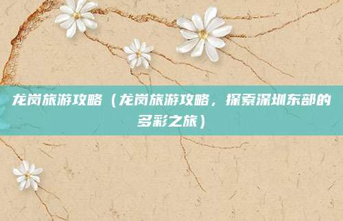 龙岗旅游攻略(龙岗旅游攻略,探索深圳东部的多彩之旅)