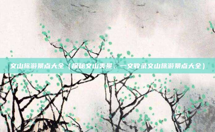 文山旅游景点大全(探秘文山美景,一文收录文山旅游景点大全)