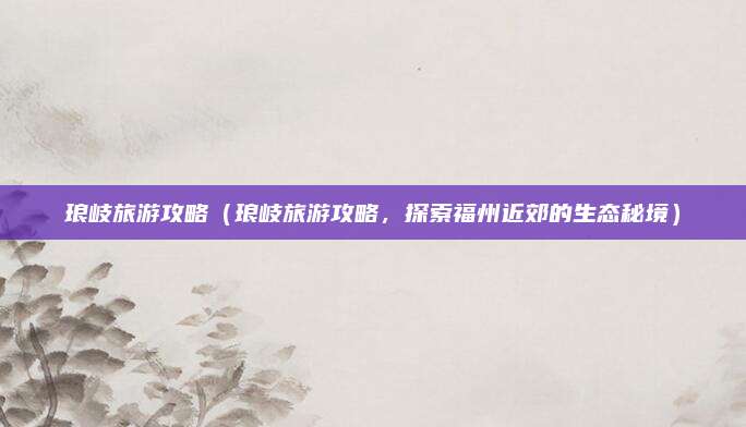 琅岐旅游攻略(琅岐旅游攻略,探索福州近郊的生态秘境)