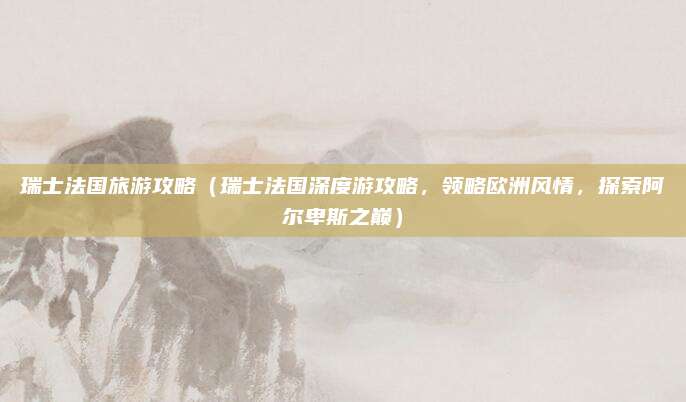 瑞士法国旅游攻略(瑞士法国深度游攻略,领略欧洲风情,探索阿尔卑斯之巅)