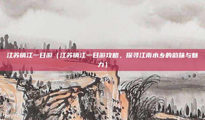 江苏镇江一日游(江苏镇江一日游攻略,探寻江南水乡的韵味与魅力)