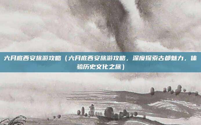 六月底西安旅游攻略(六月底西安旅游攻略,深度探索古都魅力,体验历史文化之旅)
