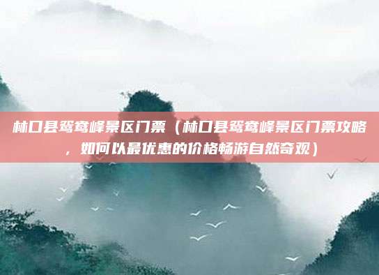 林口县鸳鸯峰景区门票(林口县鸳鸯峰景区门票攻略,如何以最优惠的价格畅游自然奇观)