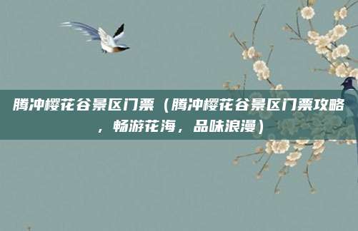 腾冲樱花谷景区门票(腾冲樱花谷景区门票攻略,畅游花海,品味浪漫)