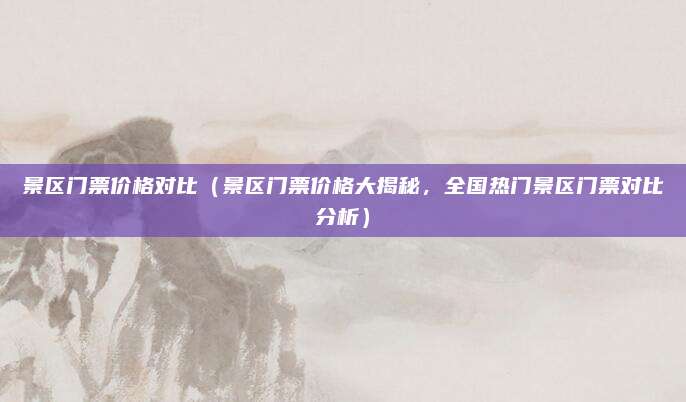 景区门票价格对比(景区门票价格大揭秘,全国热门景区门票对比分析)