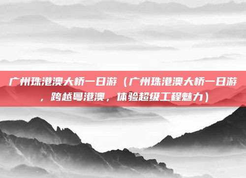 广州珠港澳大桥一日游（广州珠港澳大桥一日游，跨越粤港澳，体验超级工程魅力）