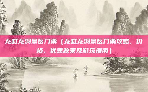龙缸龙洞景区门票(龙缸龙洞景区门票攻略,价格、优惠政策及游玩指南)