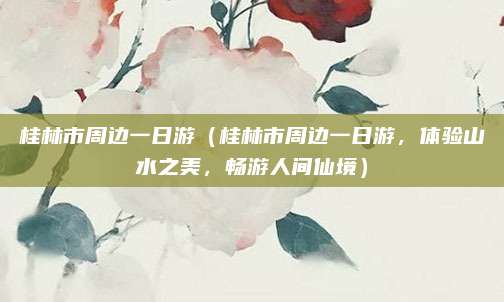 桂林市周边一日游（桂林市周边一日游，体验山水之美，畅游人间仙境）
