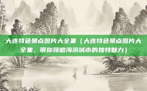 大连特色景点图片大全集(大连特色景点图片大全集,带你领略海滨城市的独特魅力)