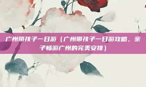 广州带孩子一日游(广州带孩子一日游攻略,亲子畅游广州的完美安排)