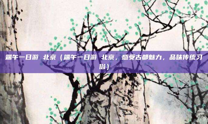 端午一日游 北京（端午一日游 北京，感受古都魅力，品味传统习俗）