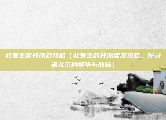 北京王府井旅游攻略(北京王府井深度游攻略,探寻老北京的繁华与韵味)