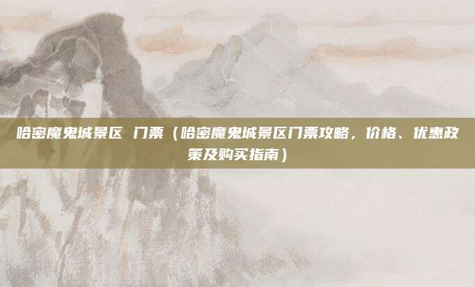 哈密魔鬼城景区 门票(哈密魔鬼城景区门票攻略,价格、优惠政策及购买指南)
