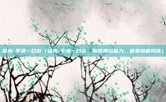 福州-平潭一日游（福州-平潭一日游，探索海岛魅力，感受闽都风情）