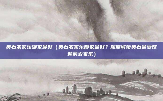 黄石农家乐哪家最好(黄石农家乐哪家最好?深度解析黄石最受欢迎的农家乐)